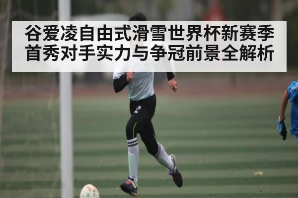 谷爱凌自由式滑雪世界杯新赛季首秀对手实力与争冠前景全解析